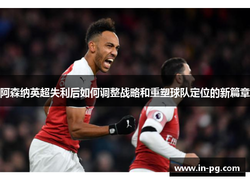 阿森纳英超失利后如何调整战略和重塑球队定位的新篇章
