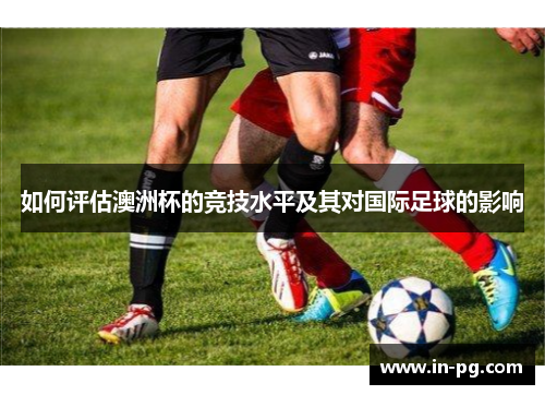 如何评估澳洲杯的竞技水平及其对国际足球的影响 如何评估澳洲杯的竞技水平及其对国际足球的影响