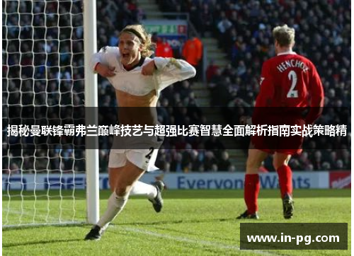 揭秘曼联锋霸弗兰巅峰技艺与超强比赛智慧全面解析指南实战策略精 揭秘曼联锋霸弗兰巅峰技艺与超强比赛智慧全面解析指南实战策略精