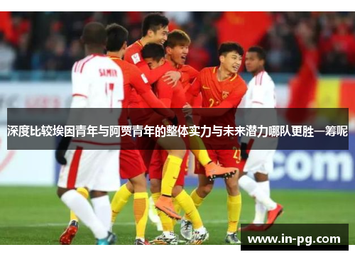 深度比较埃因青年与阿贾青年的整体实力与未来潜力哪队更胜一筹呢 深度比较埃因青年与阿贾青年的整体实力与未来潜力哪队更胜一筹呢