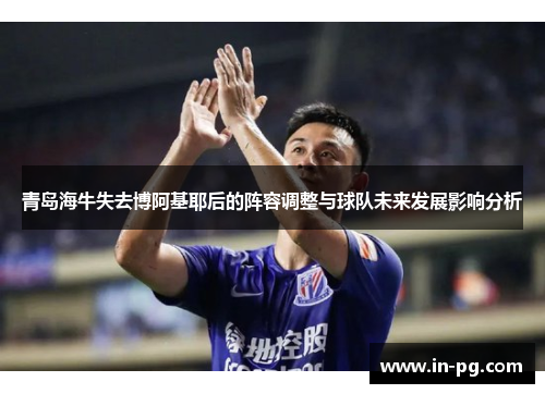 青岛海牛失去博阿基耶后的阵容调整与球队未来发展影响分析 青岛海牛失去博阿基耶后的阵容调整与球队未来发展影响分析