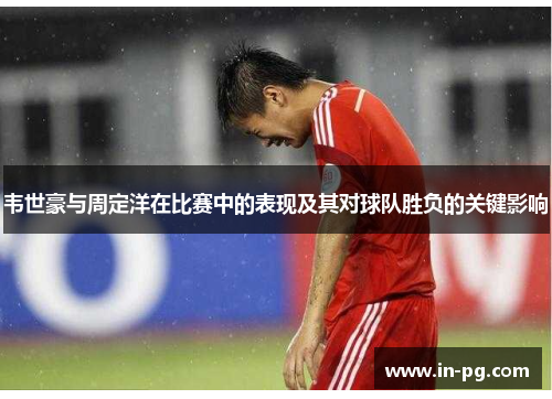 韦世豪与周定洋在比赛中的表现及其对球队胜负的关键影响 韦世豪与周定洋在比赛中的表现及其对球队胜负的关键影响