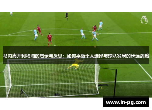 马内离开利物浦的启示与反思:如何平衡个人选择与球队发展的长远战略 马内离开利物浦的启示与反思:如何平衡个人选择与球队发展的长远战略