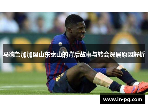 马德鲁加加盟山东泰山的背后故事与转会深层原因解析