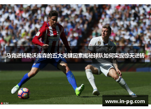 马竞逆转勒沃库森的五大关键因素揭秘球队如何实现惊天逆转 马竞逆转勒沃库森的五大关键因素揭秘球队如何实现惊天逆转