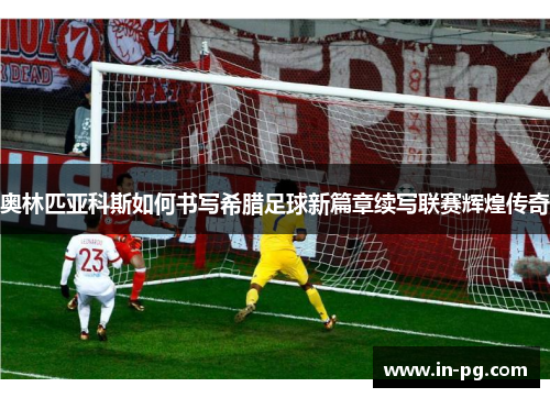 奥林匹亚科斯如何书写希腊足球新篇章续写联赛辉煌传奇