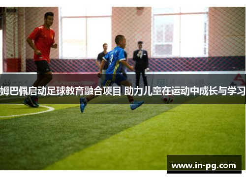 姆巴佩启动足球教育融合项目 助力儿童在运动中成长与学习 姆巴佩启动足球教育融合项目 助力儿童在运动中成长与学习