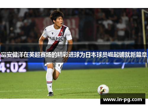 富安健洋在英超赛场的精彩进球为日本球员崛起铺就新篇章 富安健洋在英超赛场的精彩进球为日本球员崛起铺就新篇章
