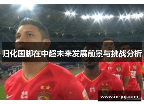 归化国脚在中超未来发展前景与挑战分析 归化国脚在中超未来发展前景与挑战分析