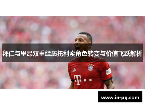 拜仁与里昂双重经历托利索角色转变与价值飞跃解析