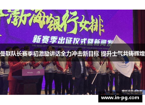 曼联队长赛季初激励讲话全力冲击新目标 提升士气共铸辉煌 曼联队长赛季初激励讲话全力冲击新目标 提升士气共铸辉煌