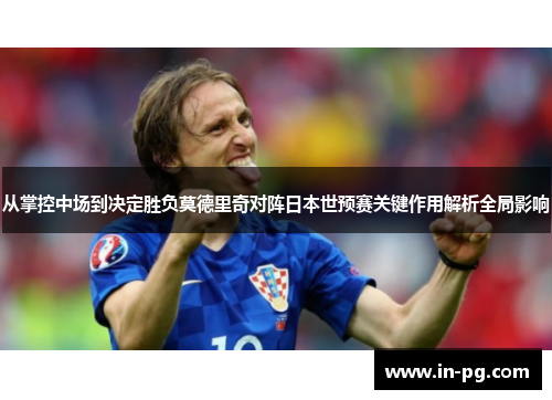 从掌控中场到决定胜负莫德里奇对阵日本世预赛关键作用解析全局影响 从掌控中场到决定胜负莫德里奇对阵日本世预赛关键作用解析全局影响