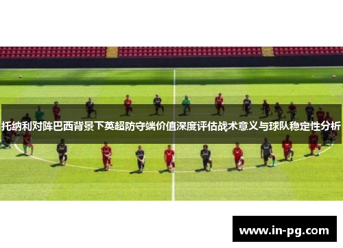 托纳利对阵巴西背景下英超防守端价值深度评估战术意义与球队稳定性分析