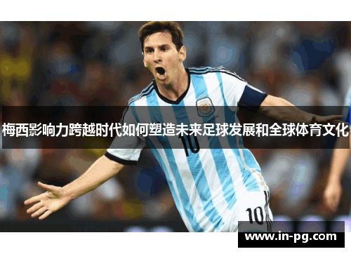 梅西影响力跨越时代如何塑造未来足球发展和全球体育文化 梅西影响力跨越时代如何塑造未来足球发展和全球体育文化
