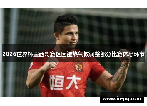 2026世界杯墨西哥赛区因湿热气候调整部分比赛休息环节