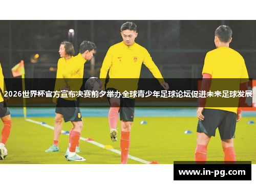 2026世界杯官方宣布决赛前夕举办全球青少年足球论坛促进未来足球发展