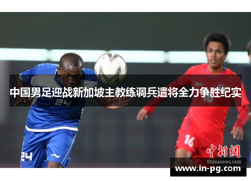 中国男足迎战新加坡主教练调兵遣将全力争胜纪实