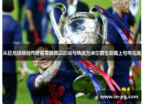 从巨龙球场到传奇谢幕佩佩以忠诚与铁血为波尔图生涯画上句号完美 从巨龙球场到传奇谢幕佩佩以忠诚与铁血为波尔图生涯画上句号完美