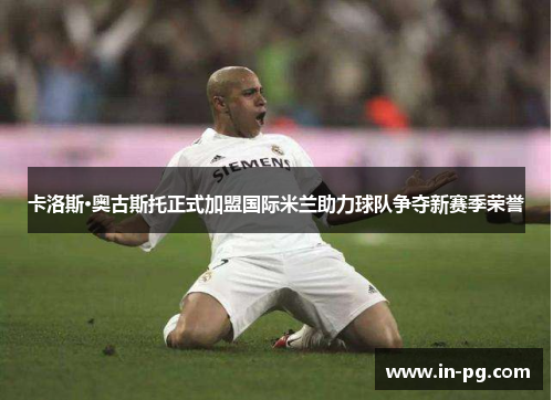 卡洛斯·奥古斯托正式加盟国际米兰助力球队争夺新赛季荣誉 卡洛斯·奥古斯托正式加盟国际米兰助力球队争夺新赛季荣誉