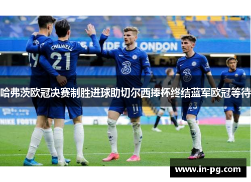 哈弗茨欧冠决赛制胜进球助切尔西捧杯终结蓝军欧冠等待 哈弗茨欧冠决赛制胜进球助切尔西捧杯终结蓝军欧冠等待