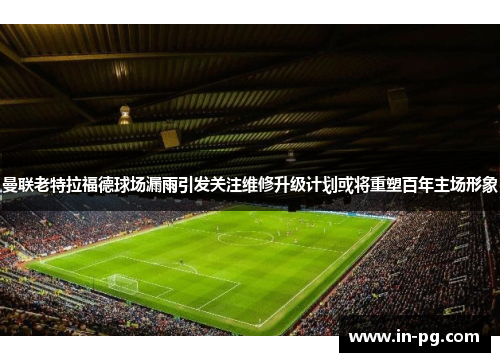 曼联老特拉福德球场漏雨引发关注维修升级计划或将重塑百年主场形象 曼联老特拉福德球场漏雨引发关注维修升级计划或将重塑百年主场形象