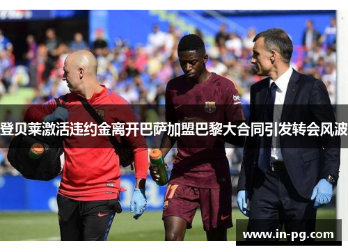 登贝莱激活违约金离开巴萨加盟巴黎大合同引发转会风波 登贝莱激活违约金离开巴萨加盟巴黎大合同引发转会风波