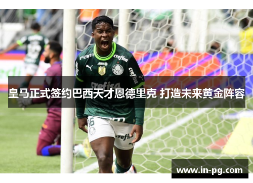 皇马正式签约巴西天才恩德里克 打造未来黄金阵容 皇马正式签约巴西天才恩德里克 打造未来黄金阵容
