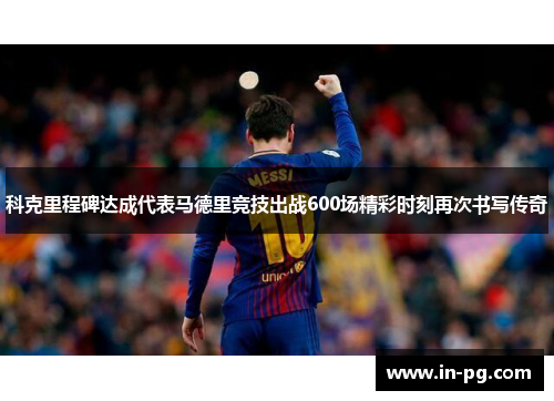 科克里程碑达成代表马德里竞技出战600场精彩时刻再次书写传奇