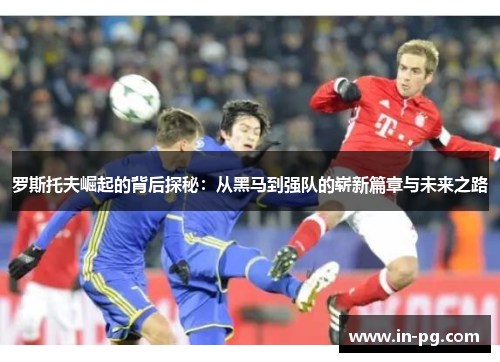 罗斯托夫崛起的背后探秘:从黑马到强队的崭新篇章与未来之路 罗斯托夫崛起的背后探秘:从黑马到强队的崭新篇章与未来之路