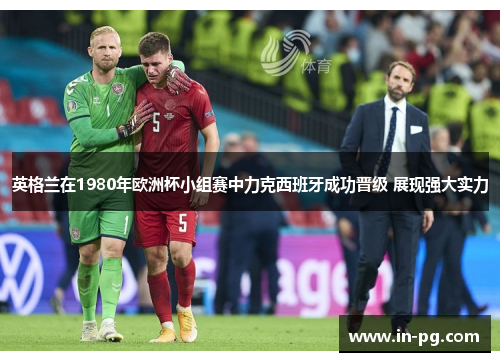 英格兰在1980年欧洲杯小组赛中力克西班牙成功晋级 展现强大实力