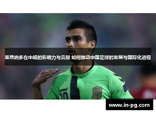 莱昂纳多在中超的影响力与贡献 如何推动中国足球的发展与国际化进程