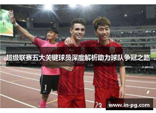 超级联赛五大关键球员深度解析助力球队争冠之路 超级联赛五大关键球员深度解析助力球队争冠之路