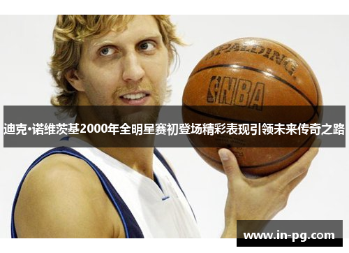 迪克·诺维茨基2000年全明星赛初登场精彩表现引领未来传奇之路 迪克·诺维茨基2000年全明星赛初登场精彩表现引领未来传奇之路