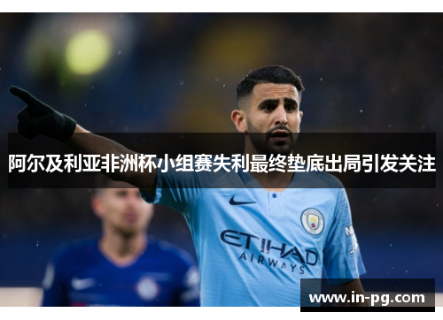 阿尔及利亚非洲杯小组赛失利最终垫底出局引发关注