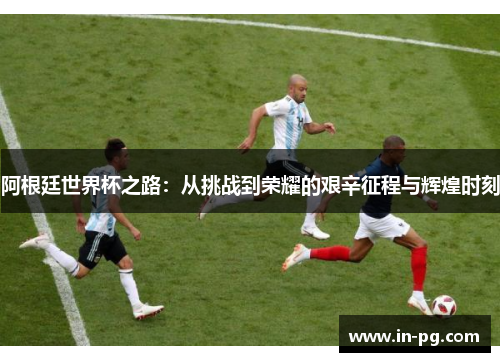 阿根廷世界杯之路:从挑战到荣耀的艰辛征程与辉煌时刻 阿根廷世界杯之路:从挑战到荣耀的艰辛征程与辉煌时刻