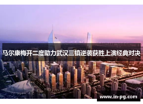 马尔康梅开二度助力武汉三镇逆袭获胜上演经典对决 马尔康梅开二度助力武汉三镇逆袭获胜上演经典对决