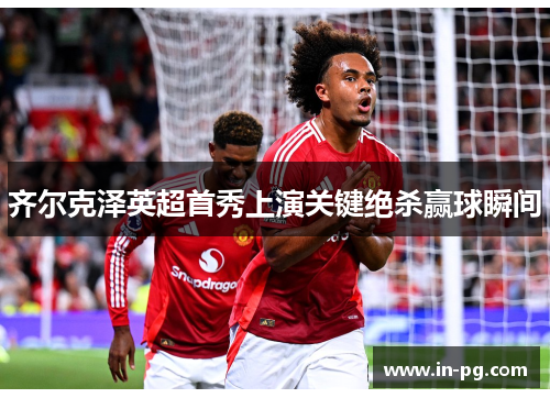 齐尔克泽英超首秀上演关键绝杀赢球瞬间 齐尔克泽英超首秀上演关键绝杀赢球瞬间
