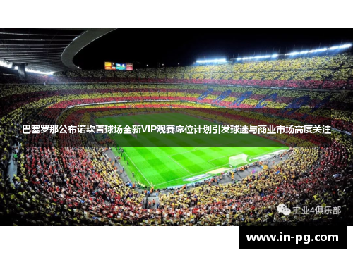 巴塞罗那公布诺坎普球场全新VIP观赛席位计划引发球迷与商业市场高度关注 巴塞罗那公布诺坎普球场全新VIP观赛席位计划引发球迷与商业市场高度关注