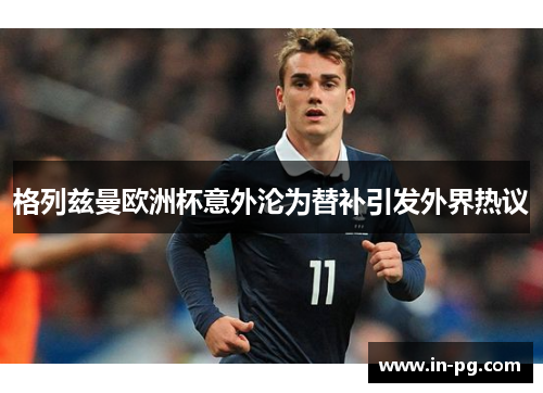 格列兹曼欧洲杯意外沦为替补引发外界热议