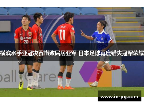 横滨水手亚冠决赛惜败屈居亚军 日本足球再度错失冠军荣耀 横滨水手亚冠决赛惜败屈居亚军 日本足球再度错失冠军荣耀