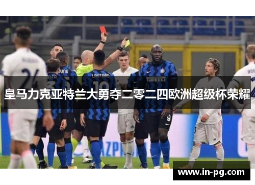 皇马力克亚特兰大勇夺二零二四欧洲超级杯荣耀 皇马力克亚特兰大勇夺二零二四欧洲超级杯荣耀
